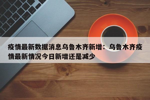 疫情最新数据消息乌鲁木齐新增：乌鲁木齐疫情最新情况今日新增还是减少
