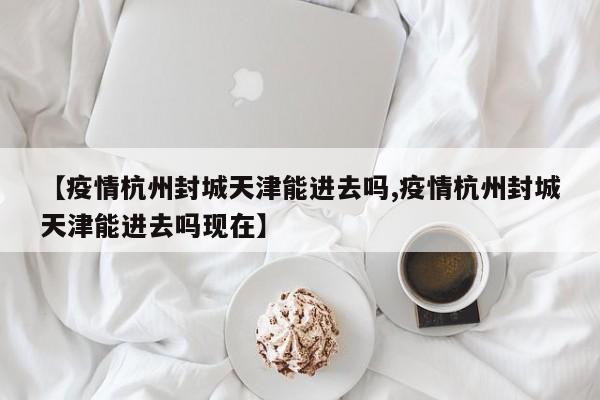 【疫情杭州封城天津能进去吗,疫情杭州封城天津能进去吗现在】