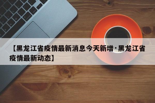 【黑龙江省疫情最新消息今天新增·黑龙江省疫情最新动态】