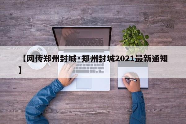 【网传郑州封城·郑州封城2021最新通知】