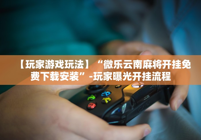 【玩家游戏玩法】“微乐云南麻将开挂免费下载安装”-玩家曝光开挂流程