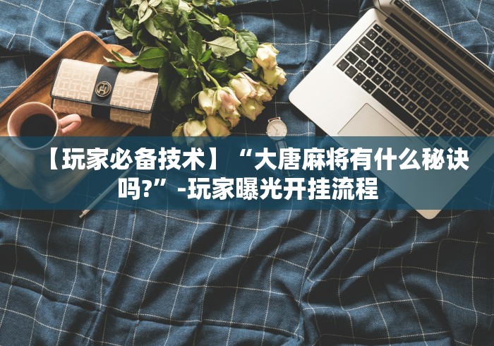 【玩家必备技术】“大唐麻将有什么秘诀吗?”-玩家曝光开挂流程