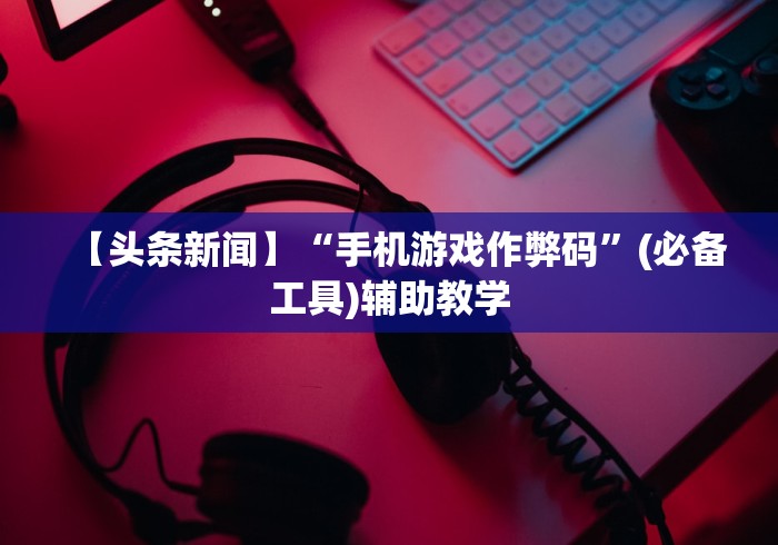 【头条新闻】“手机游戏作弊码”(必备工具)辅助教学