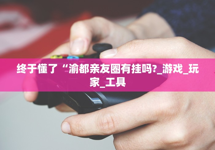 终于懂了“渝都亲友圈有挂吗?_游戏_玩家_工具 终于懂了“渝都亲友圈有挂吗?_游戏_玩家_工具