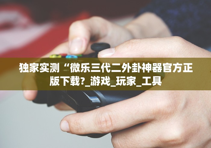独家实测“微乐三代二外卦神器官方正版下载?_游戏_玩家_工具