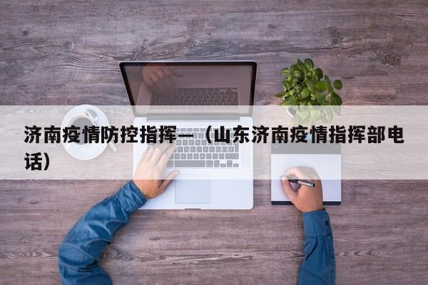 济南疫情防控指挥—(山东济南疫情指挥部电话)