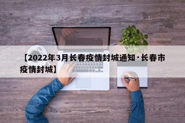 【2022年3月长春疫情封城通知·长春市疫情封城】