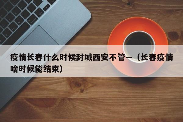 疫情长春什么时候封城西安不管—(长春疫情啥时候能结束)