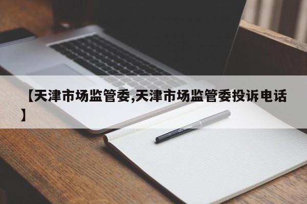 【天津市场监管委,天津市场监管委投诉电话】