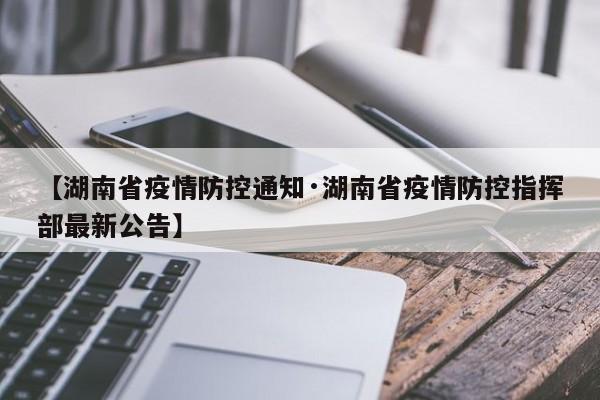 【湖南省疫情防控通知·湖南省疫情防控指挥部最新公告】