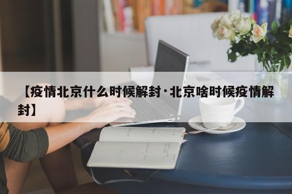 【疫情北京什么时候解封·北京啥时候疫情解封】