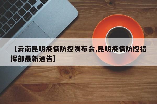 【云南昆明疫情防控发布会,昆明疫情防控指挥部最新通告】