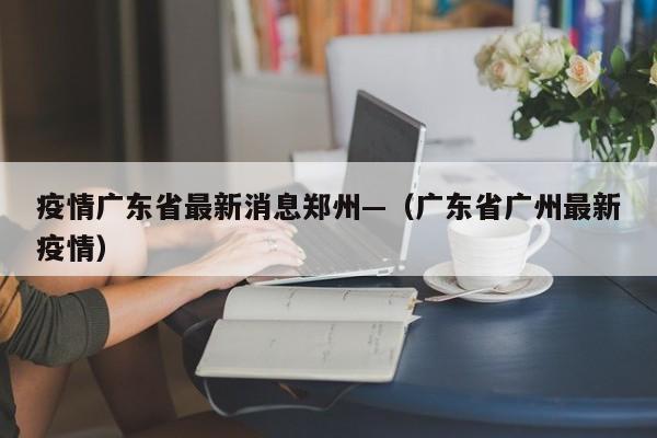 疫情广东省最新消息郑州—(广东省广州最新疫情)