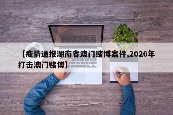 【疫情通报湖南省澳门赌博案件,2020年打击澳门赌博】