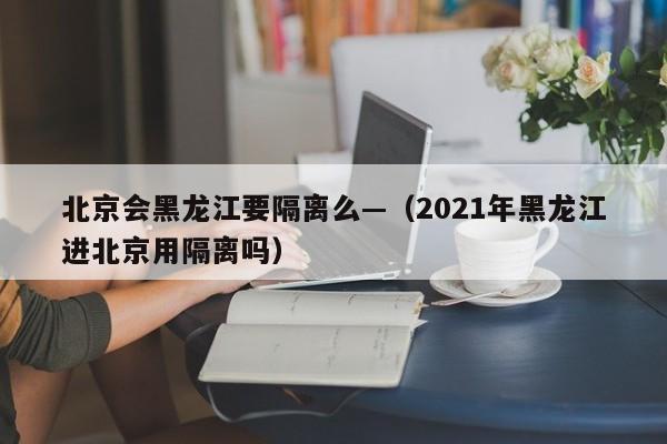 北京会黑龙江要隔离么—(2021年黑龙江进北京用隔离吗)