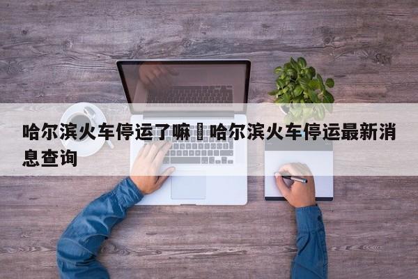 哈尔滨火车停运了嘛›哈尔滨火车停运最新消息查询