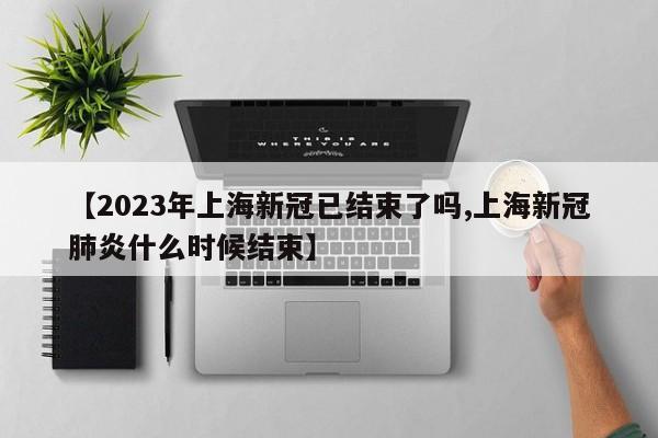 【2023年上海新冠已结束了吗,上海新冠肺炎什么时候结束】
