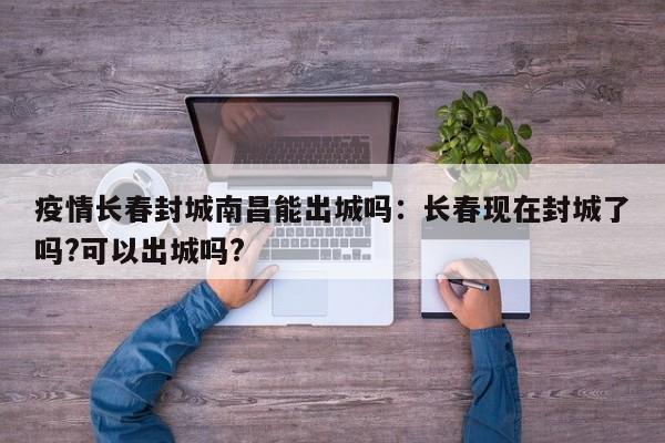 疫情长春封城南昌能出城吗:长春现在封城了吗?可以出城吗?