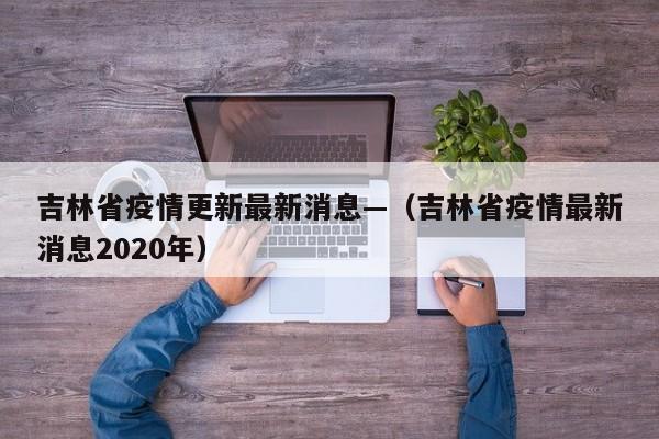 吉林省疫情更新最新消息—(吉林省疫情最新消息2020年)