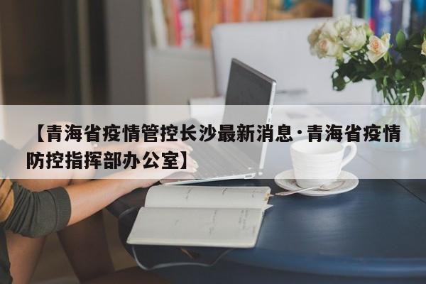 【青海省疫情管控长沙最新消息·青海省疫情防控指挥部办公室】