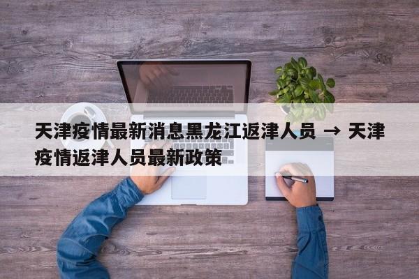天津疫情最新消息黑龙江返津人员 → 天津疫情返津人员最新政策