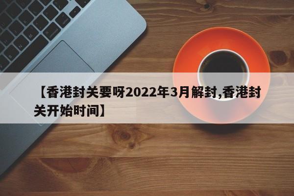 【香港封关要呀2022年3月解封,香港封关开始时间】