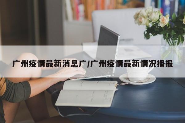 广州疫情最新消息广/广州疫情最新情况播报