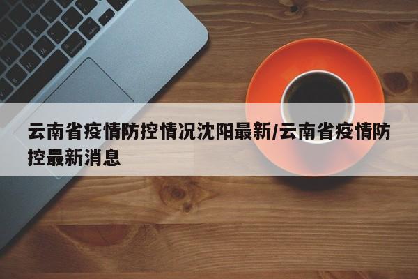 云南省疫情防控情况沈阳最新/云南省疫情防控最新消息