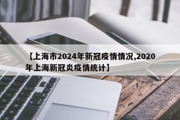 【上海市2024年新冠疫情情况,2020年上海新冠炎疫情统计】