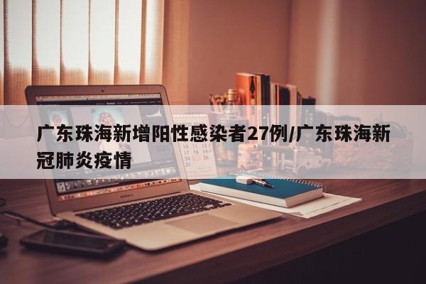 广东珠海新增阳性感染者27例/广东珠海新冠肺炎疫情