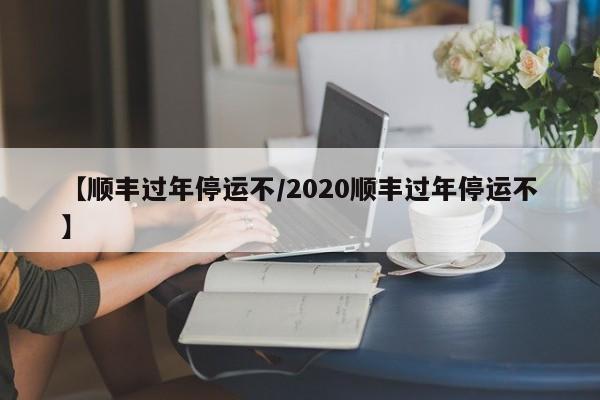 【顺丰过年停运不/2020顺丰过年停运不】