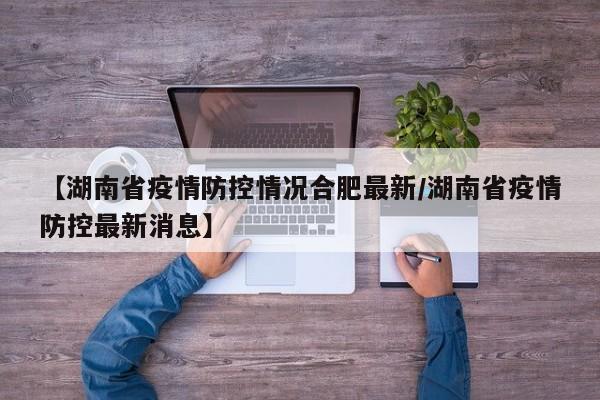 【湖南省疫情防控情况合肥最新/湖南省疫情防控最新消息】