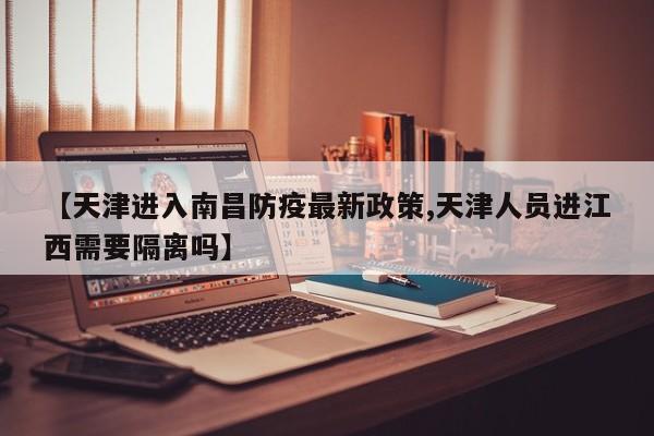 【天津进入南昌防疫最新政策,天津人员进江西需要隔离吗】