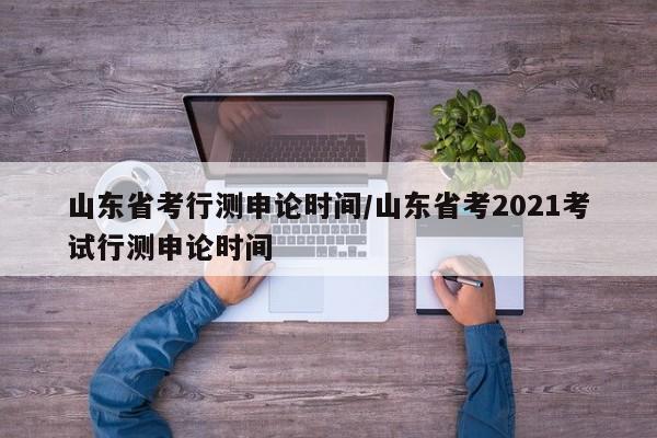 山东省考行测申论时间/山东省考2021考试行测申论时间