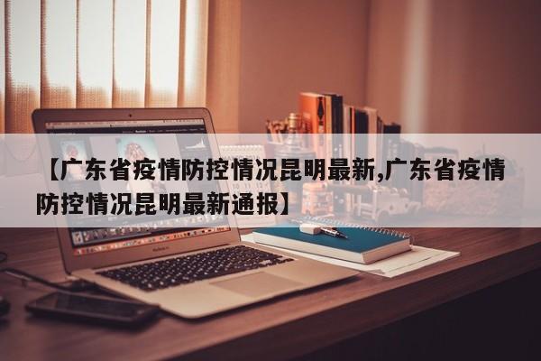【广东省疫情防控情况昆明最新,广东省疫情防控情况昆明最新通报】