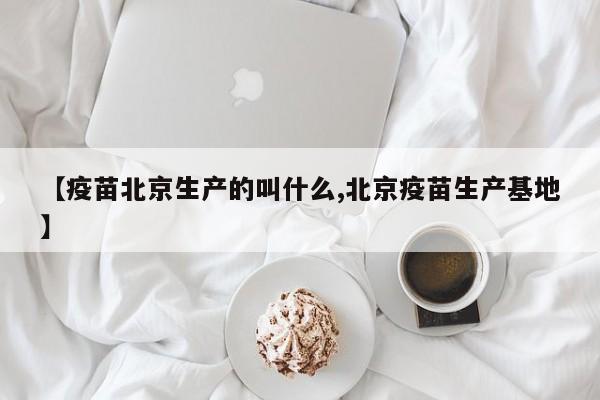 【疫苗北京生产的叫什么,北京疫苗生产基地】