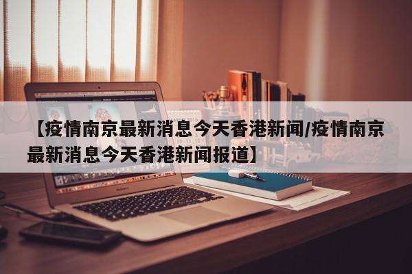 【疫情南京最新消息今天香港新闻/疫情南京最新消息今天香港新闻报道】