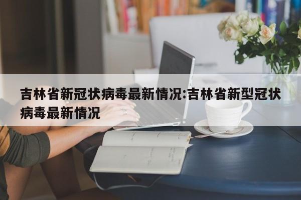 吉林省新冠状病毒最新情况:吉林省新型冠状病毒最新情况