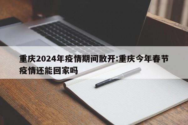 重庆2024年疫情期间散开:重庆今年春节疫情还能回家吗
