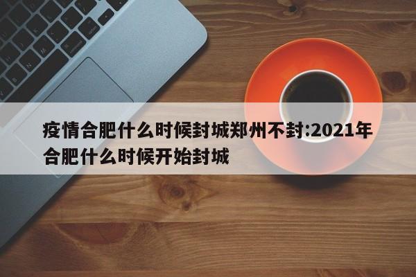 疫情合肥什么时候封城郑州不封:2021年合肥什么时候开始封城