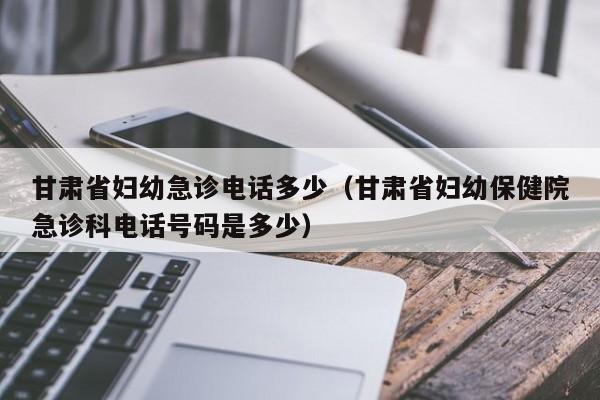 甘肃省妇幼急诊电话多少(甘肃省妇幼保健院急诊科电话号码是多少)