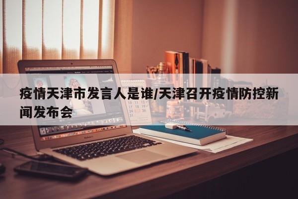 疫情天津市发言人是谁/天津召开疫情防控新闻发布会