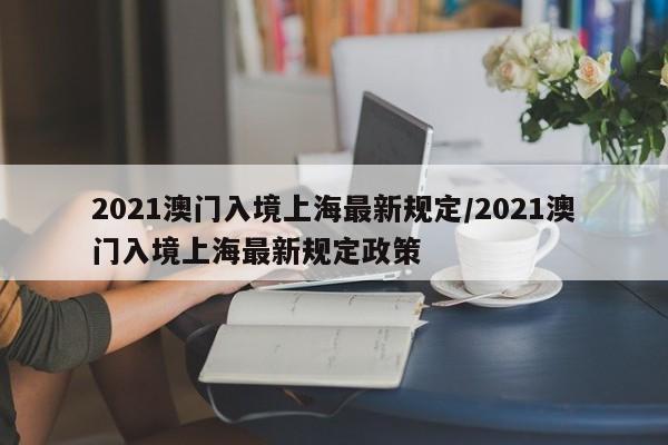 2021澳门入境上海最新规定/2021澳门入境上海最新规定政策