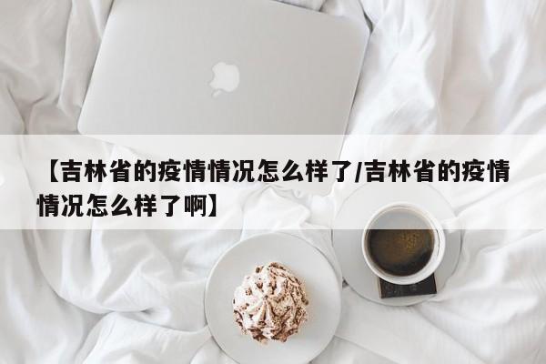 【吉林省的疫情情况怎么样了/吉林省的疫情情况怎么样了啊】