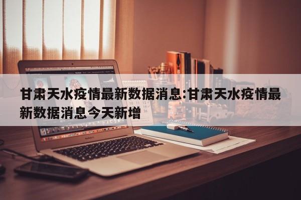 甘肃天水疫情最新数据消息:甘肃天水疫情最新数据消息今天新增