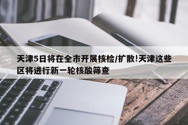 天津5日将在全市开展核检/扩散!天津这些区将进行新一轮核酸筛查