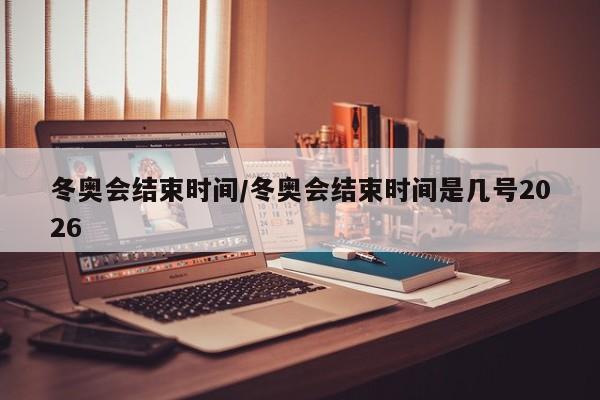 冬奥会结束时间/冬奥会结束时间是几号2026