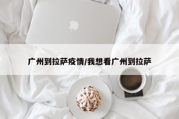 广州到拉萨疫情/我想看广州到拉萨