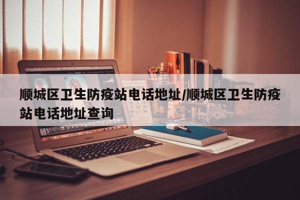 顺城区卫生防疫站电话地址/顺城区卫生防疫站电话地址查询
