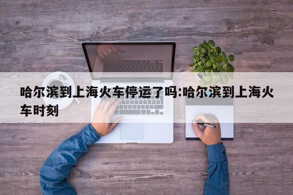 哈尔滨到上海火车停运了吗:哈尔滨到上海火车时刻